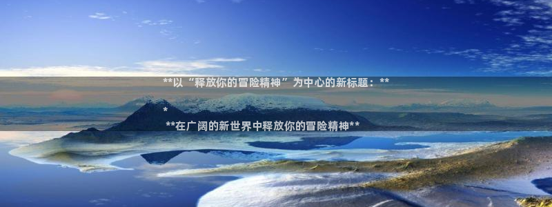 新宝gg售后人工客服电话：**以“释放你的冒险精神”为中心的新标题：**

*
 **在广阔的新世界中释放你的冒险精神**